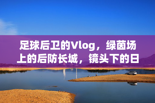 足球后卫的Vlog，绿茵场上的后防长城，镜头下的日常与激情