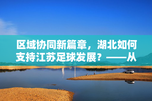 区域协同新篇章，湖北如何支持江苏足球发展？——从资源互补到共同成长