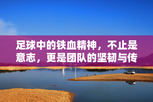 足球中的铁血精神，不止是意志，更是团队的坚韧与传承