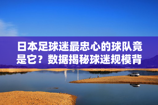 日本足球迷最忠心的球队竟是它？数据揭秘球迷规模背后的故事