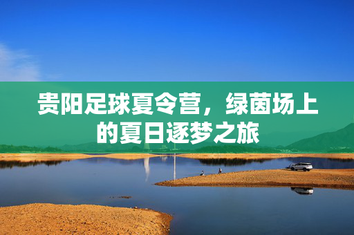 贵阳足球夏令营,绿茵场上的夏日逐梦之旅