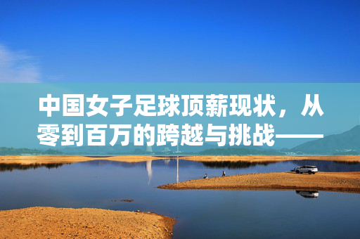 中国女子足球顶薪现状，从零到百万的跨越与挑战——聚焦女足薪资水平与职业化进程