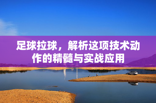 足球拉球,解析这项技术动作的精髓与实战应用