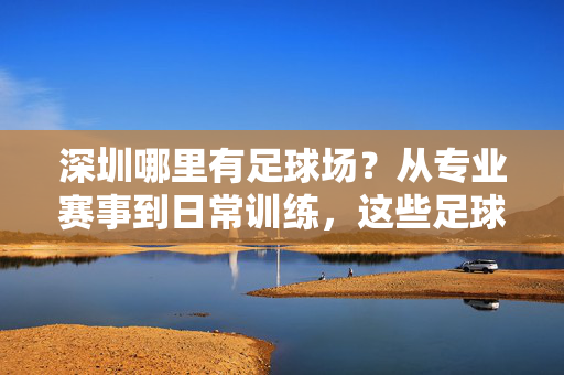 深圳哪里有足球场？从专业赛事到日常训练，这些足球场满足你的足球热情