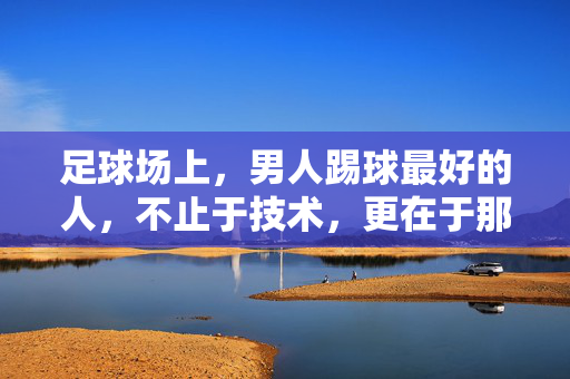 足球场上，男人踢球最好的人，不止于技术，更在于那股不服输的劲与团队共鸣
