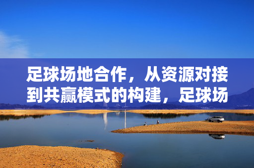 足球场地合作，从资源对接到共赢模式的构建，足球场地合作，资源对接与共赢模式构建