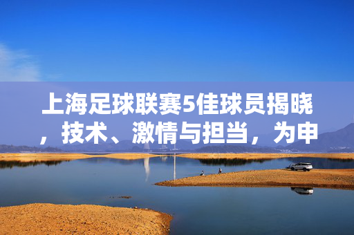 上海足球联赛5佳球员揭晓，技术、激情与担当，为申城足球注入澎湃动力