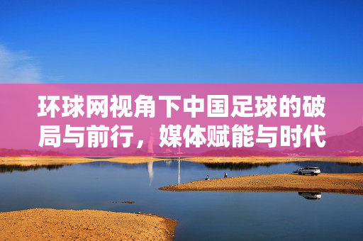 环球网视角下中国足球的破局与前行，媒体赋能与时代挑战下的发展新路径，环球网视角下中国足球破局与前行，媒体赋能与时代挑战的发展新路径