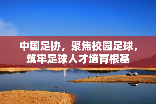 中国足协，聚焦校园足球，筑牢足球人才培育根基