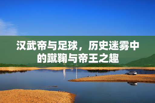 汉武帝与足球，历史迷雾中的蹴鞠与帝王之趣