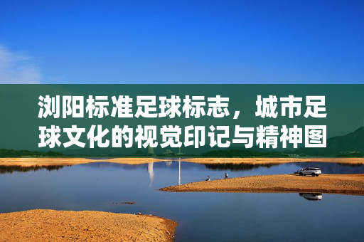 浏阳标准足球标志,城市足球文化的视觉印记与精神图腾,浏阳标准足球标志,城市足球文化的视觉印记与精神图腾