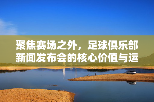 聚焦赛场之外，足球俱乐部新闻发布会的核心价值与运作逻辑，聚焦赛场之外，足球俱乐部新闻发布会的核心价值与运作逻辑