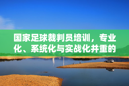 国家足球裁判员培训，专业化、系统化与实战化并重的发展路径，国家足球裁判员培训，专业化、系统化与实战化并重的发展路径