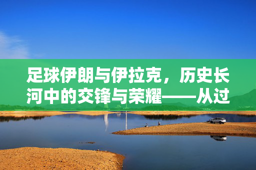 足球伊朗与伊拉克，历史长河中的交锋与荣耀——从过往战绩看中东足球的碰撞与传承，足球伊朗与伊拉克，历史长河中的交锋与荣耀——从过往战绩看中东足球的碰撞与传承