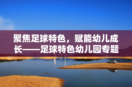 聚焦足球特色,赋能幼儿成长——足球特色幼儿园专题培训报道,聚焦足球特色,赋能幼儿成长——足球特色幼儿园专题培训报道