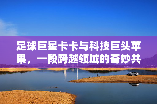 足球巨星卡卡与科技巨头苹果，一段跨越领域的奇妙共鸣