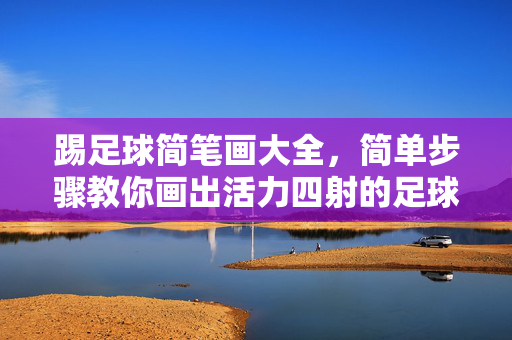 踢足球简笔画大全,简单步骤教你画出活力四射的足球小将,踢足球简笔画大全,简单步骤教你画出活力四射的足球小将