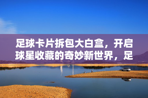 足球卡片拆包大白盒,开启球星收藏的奇妙新世界,足球卡片拆包大白盒,开启球星收藏的奇妙新世界
