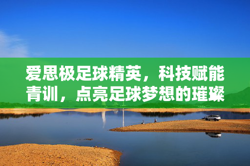 爱思极足球精英,科技赋能青训,点亮足球梦想的璀璨星火