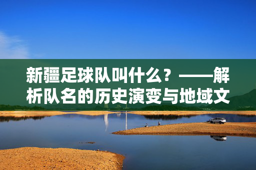 新疆足球队叫什么?——解析队名的历史演变与地域文化内涵,新疆足球队名称解析,历史演变与地域文化内涵