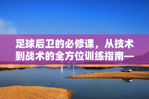 足球后卫的必修课，从技术到战术的全方位训练指南——后卫都要练什么足球好？足球后卫的必修课，从技术到战术的全方位训练指南——后卫都要练什么足球好？