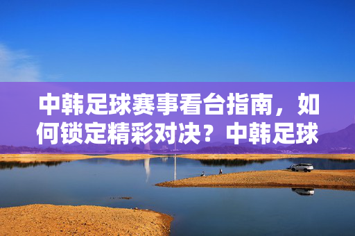 中韩足球赛事看台指南,如何锁定精彩对决?中韩足球赛事看台指南,如何锁定精彩对决?