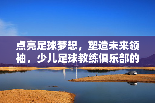 点亮足球梦想，塑造未来领袖，少儿足球教练俱乐部的核心价值与成长赋能，点亮足球梦想，塑造未来领袖，少儿足球教练俱乐部的核心价值与成长赋能
