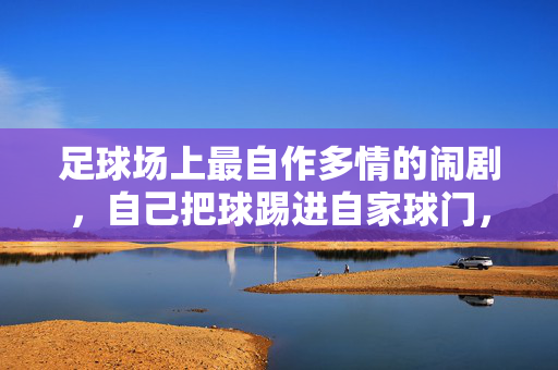 足球场上最自作多情的闹剧,自己把球踢进自家球门,足球场上最自作多情的闹剧,自己把球踢进自家球门