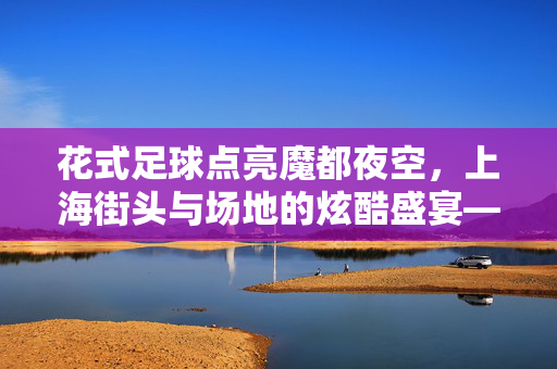花式足球点亮魔都夜空,上海街头与场地的炫酷盛宴——花式足球在上海的活力绽放,花式足球点亮魔都夜空,上海街头与场地的炫酷盛宴——花式足球在上海的活力绽放