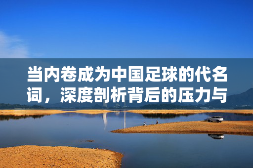当内卷成为中国足球的代名词，深度剖析背后的压力与困境