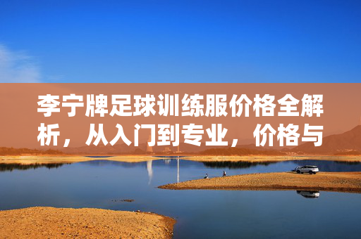 李宁牌足球训练服价格全解析,从入门到专业,价格与性能的平衡之道,李宁足球训练服价格全解析,从入门到专业,价格与性能的平衡之道