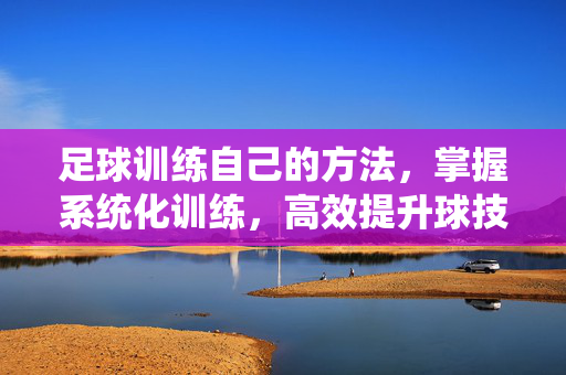 足球训练自己的方法，掌握系统化训练，高效提升球技与综合能力，系统化足球训练方法，高效提升球技与综合能力