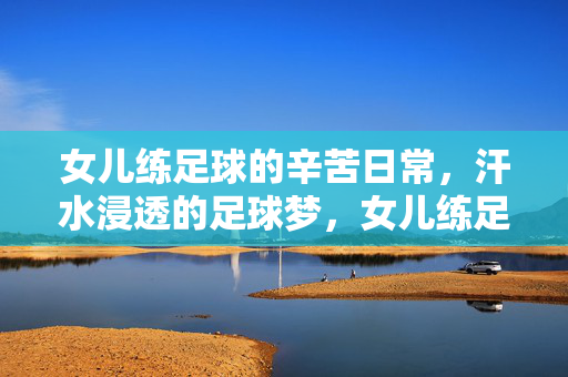 女儿练足球的辛苦日常，汗水浸透的足球梦，女儿练足球的辛苦日常，汗水浸透的足球梦