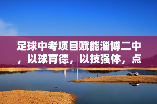 足球中考项目赋能淄博二中，以球育德，以技强体，点亮青春梦想，足球中考项目赋能淄博二中，以球育德 以技强体 点亮青春梦想