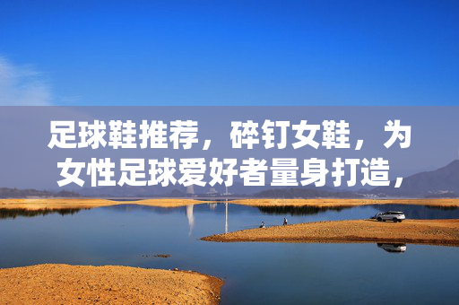 足球鞋推荐，碎钉女鞋，为女性足球爱好者量身打造，轻松驰骋绿茵场
