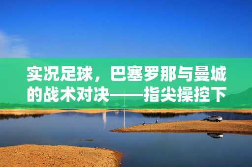 实况足球,巴塞罗那与曼城的战术对决——指尖操控下的绿茵荣耀与激情碰撞