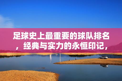 足球史上最重要的球队排名，经典与实力的永恒印记，足球史上最重要的球队排名，经典与实力的永恒印记