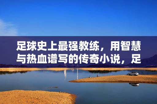 足球史上最强教练，用智慧与热血谱写的传奇小说，足球史上最强教练，智慧与热血铸就的传奇