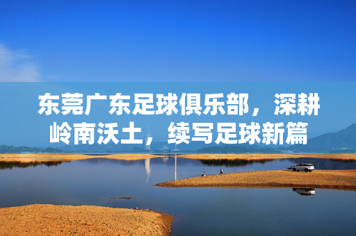 东莞广东足球俱乐部，深耕岭南沃土，续写足球新篇