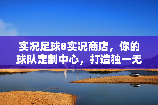 实况足球8实况商店，你的球队定制中心，打造独一无二的足球世界
