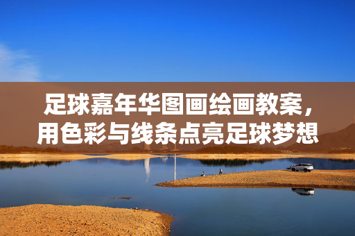 足球嘉年华图画绘画教案，用色彩与线条点亮足球梦想的创意课堂，足球嘉年华图画绘画教案，用色彩与线条点亮足球梦想的创意课堂