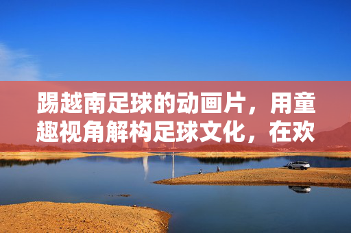 踢越南足球的动画片，用童趣视角解构足球文化，在欢笑中传递体育精神