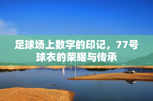 足球场上数字的印记，77号球衣的荣耀与传承