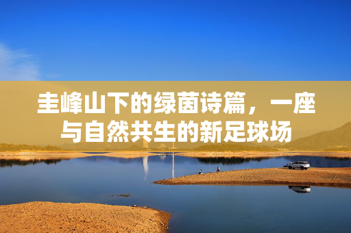 圭峰山下的绿茵诗篇，一座与自然共生的新足球场