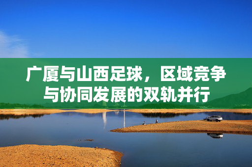 广厦与山西足球，区域竞争与协同发展的双轨并行