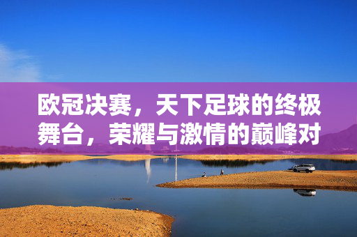 欧冠决赛，天下足球的终极舞台，荣耀与激情的巅峰对决