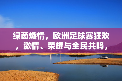绿茵燃情，欧洲足球赛狂欢，激情、荣耀与全民共鸣，绿茵燃情，欧洲足球赛狂欢，激情、荣耀与全民共鸣