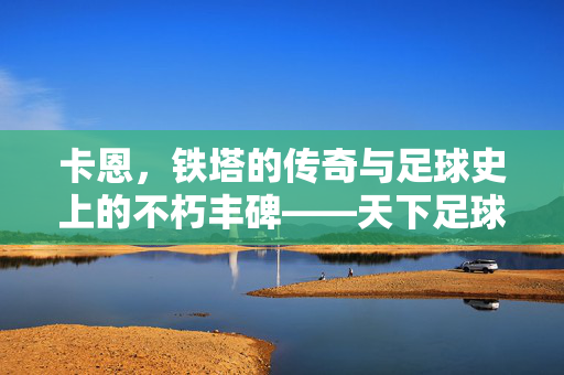 卡恩，铁塔的传奇与足球史上的不朽丰碑——天下足球专题解读