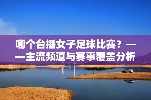 哪个台播女子足球比赛？——主流频道与赛事覆盖分析