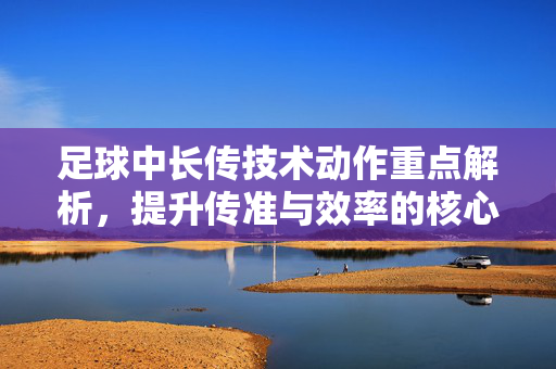 足球中长传技术动作重点解析，提升传准与效率的核心要素，足球中长传技术动作重点解析，提升传准与效率的核心要素